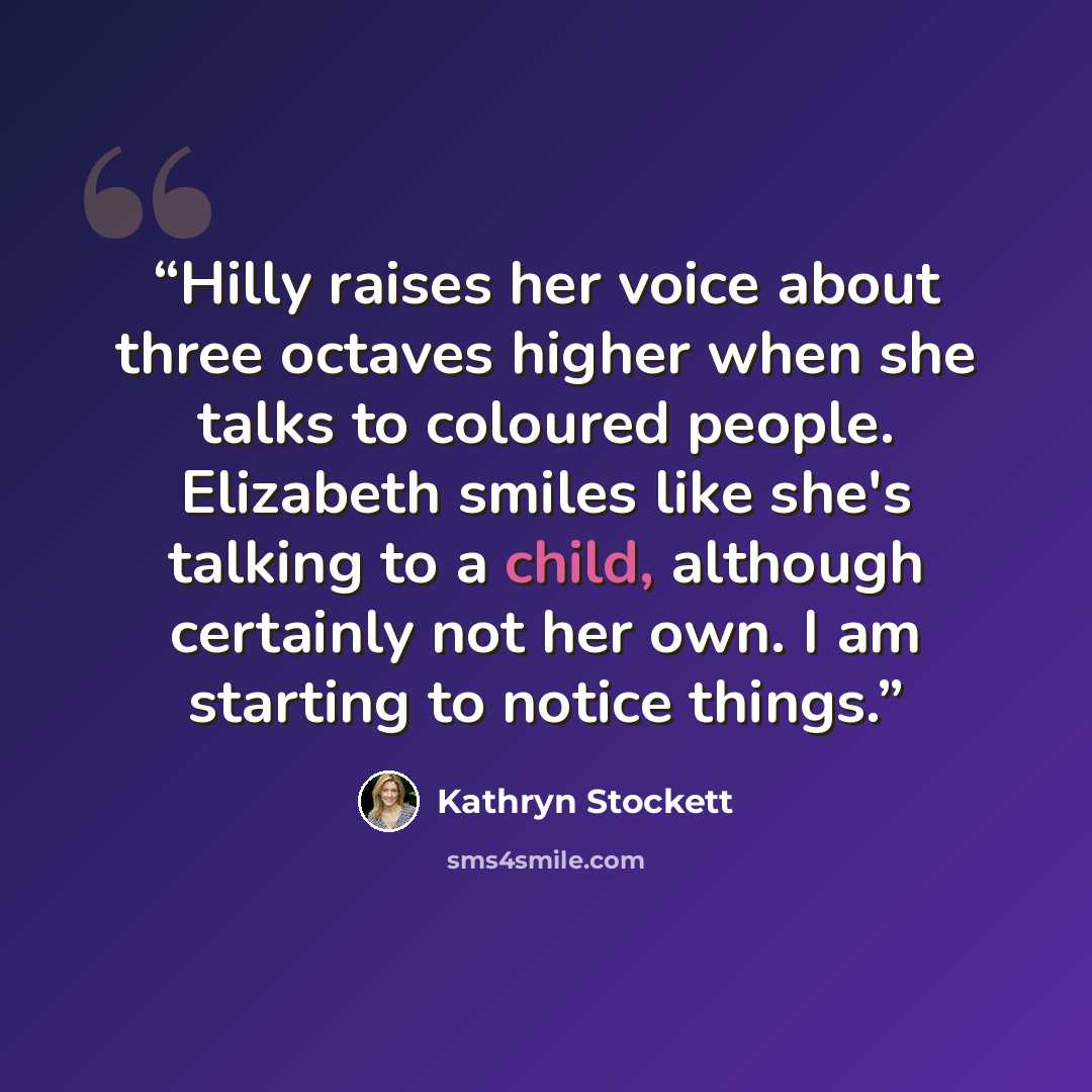 “Hilly raises her voice about three octaves higher when she talks to coloured people. Elizabeth smiles like she's talking to a child, although certainly not her own. I am starting to notice things.” quote by Kathryn Stockett
