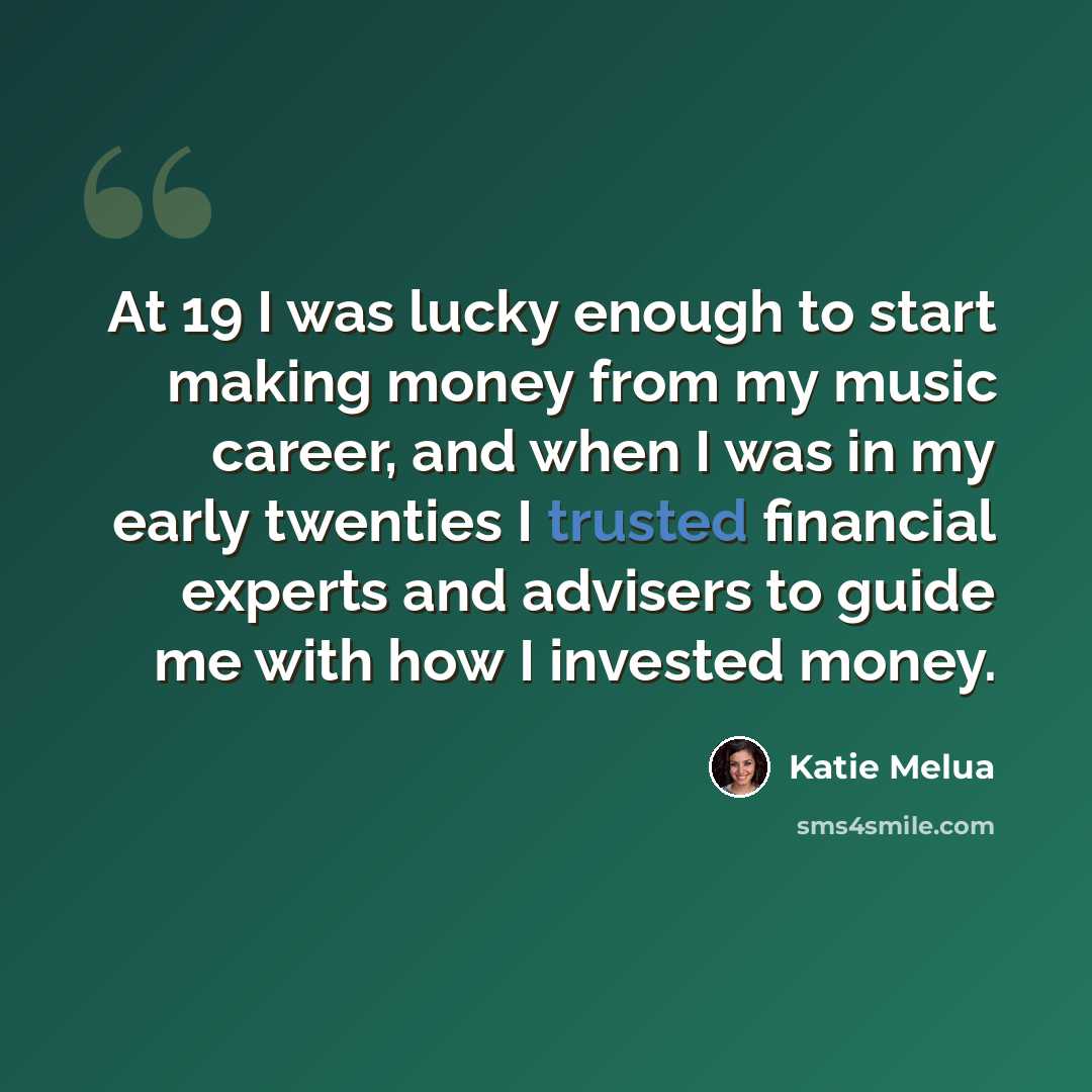 “At 19 I was lucky enough to start making money from my music career, and when I was in my early twenties I trusted financial experts and advisers to guide me with how I invested money.” quote by Katie Melua