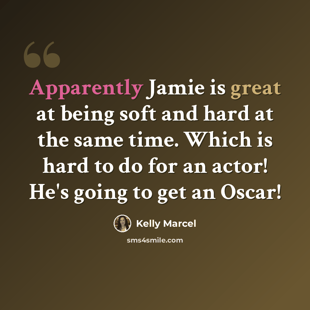 “Apparently Jamie is great at being soft and hard at the same time. Which is hard to do for an actor! He's going to get an Oscar!” quote by Kelly Marcel