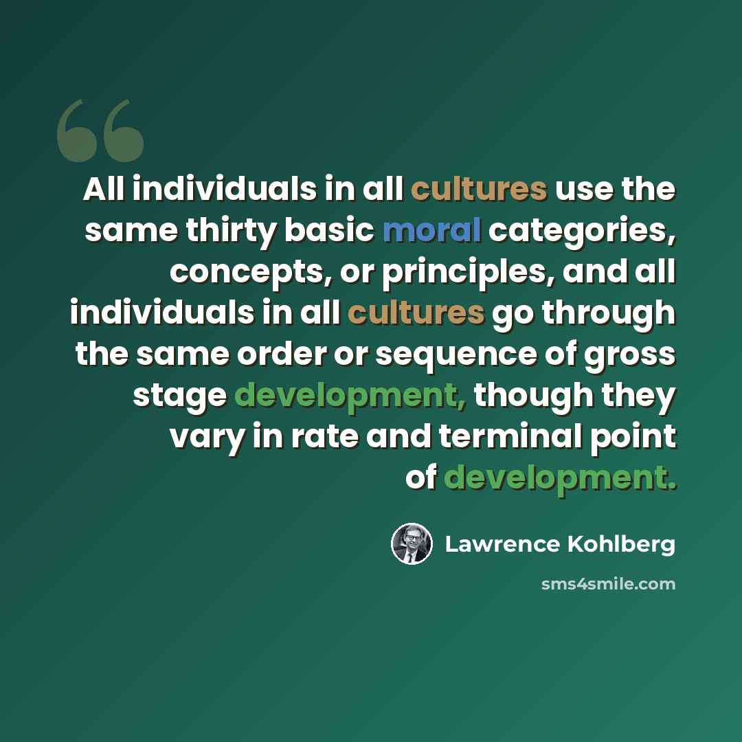 “All individuals in all cultures use the same thirty basic moral categories, concepts, or principles, and all individuals in all cultures go through the same order or sequence of gross stage development, though they vary in rate and terminal point of development.” quote by Lawrence Kohlberg