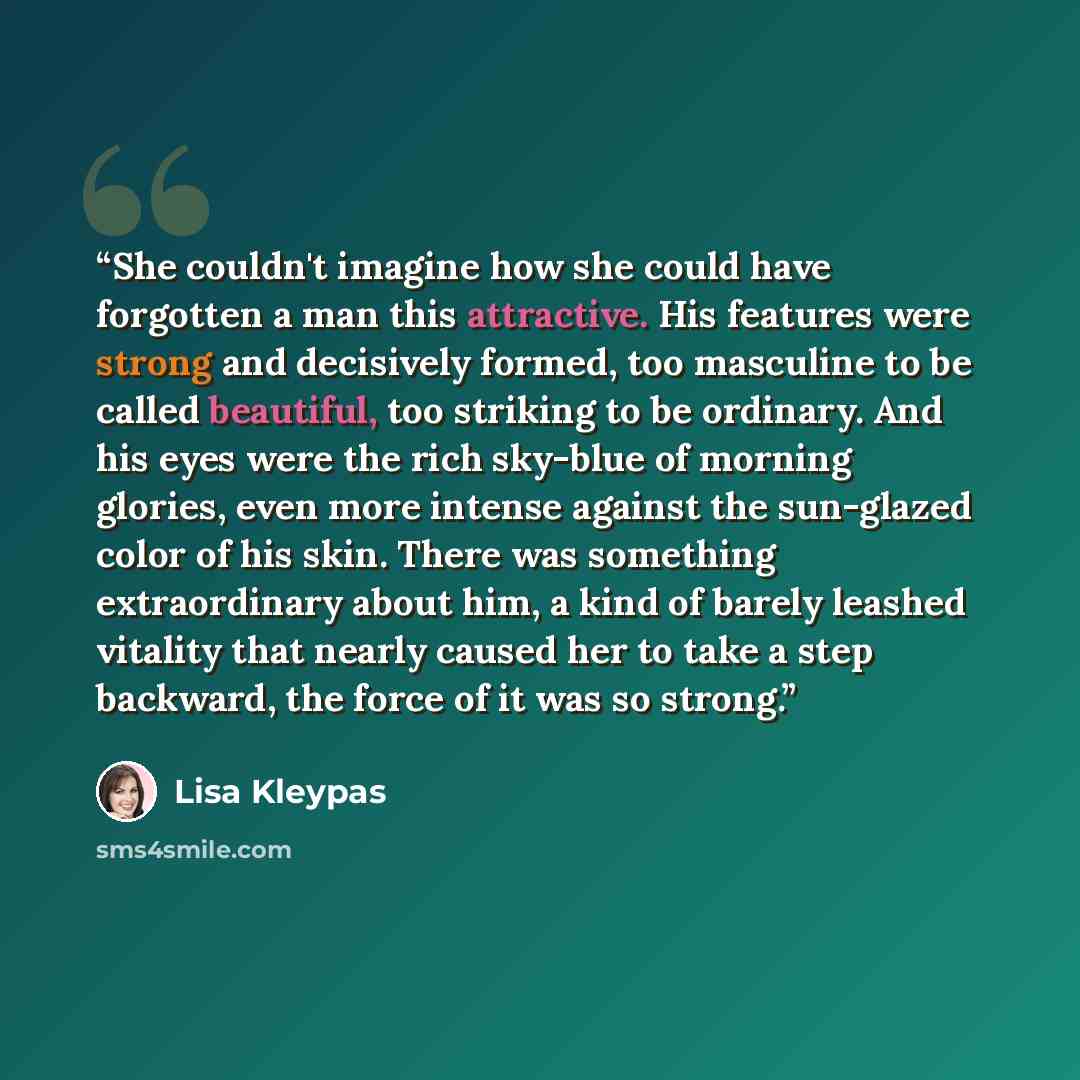 “She couldn't imagine how she could have forgotten a man this attractive. His features were strong and decisively formed, too masculine to be called beautiful, too striking to be ordinary. And his eyes were the rich sky-blue of morning glories, even more intense against the sun-glazed color of his…” quote by Lisa Kleypas