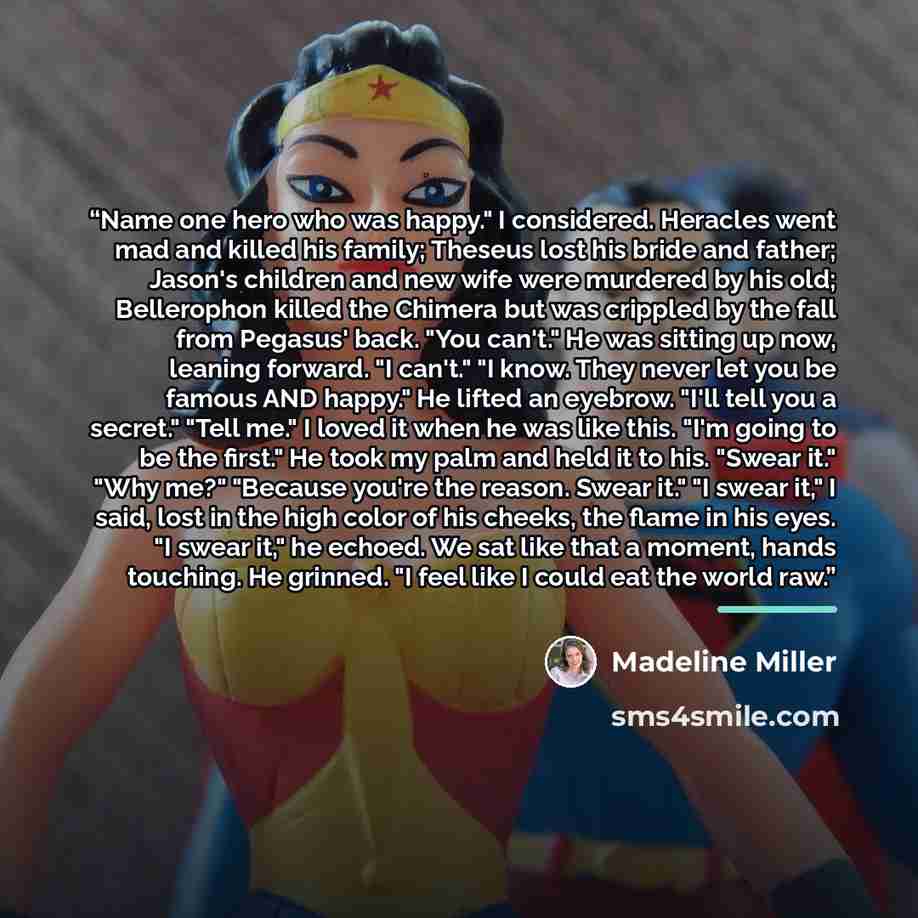 “Name one hero who was happy." I considered. Heracles went mad and killed his family; Theseus lost his bride and father; Jason's children and new wife were murdered by his old; Bellerophon killed the Chimera but was crippled by the fall from Pegasus' back. "You can't." He was sitting up now…” quote by Madeline Miller