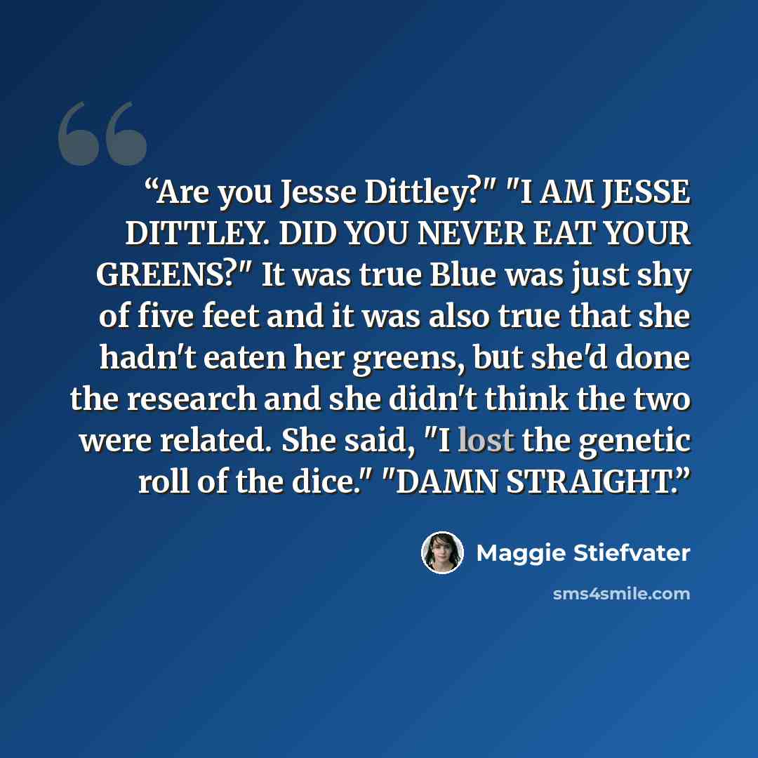 “Are you Jesse Dittley?" "I AM JESSE DITTLEY. DID YOU NEVER EAT YOUR GREENS?" It was true Blue was just shy of five feet and it was also true that she hadn't eaten her greens, but she'd done the research and she didn't think the two were related. She said, "I lost the genetic roll of the dice."…” quote by Maggie Stiefvater