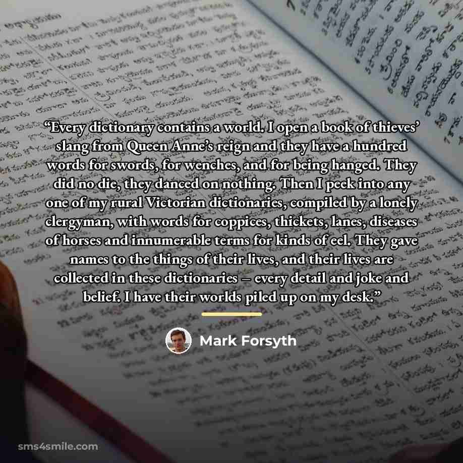 “Every dictionary contains a world. I open a book of thieves’ slang from Queen Anne’s reign and they have a hundred words for swords, for wenches, and for being hanged. They did no die, they danced on nothing. Then I peek into any one of my rural Victorian dictionaries, compiled by a lonely…” quote by Mark Forsyth