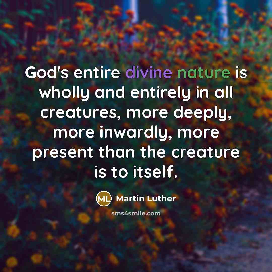 “God's entire divine nature is wholly and entirely in all creatures, more deeply, more inwardly, more present than the creature is to itself.” quote by Martin Luther