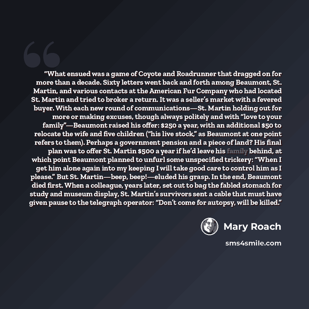 “What ensued was a game of Coyote and Roadrunner that dragged on for more than a decade. Sixty letters went back and forth among Beaumont, St. Martin, and various contacts at the American Fur Company who had located St. Martin and tried to broker a return. It was a seller’s market with a fevered…” quote by Mary Roach