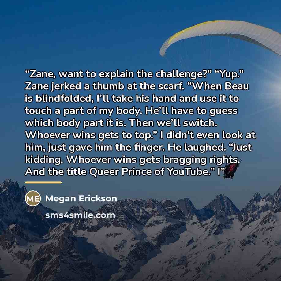 “Zane, want to explain the challenge?” “Yup.” Zane jerked a thumb at the scarf. “When Beau is blindfolded, I’ll take his hand and use it to touch a part of my body. He’ll have to guess which body part it is. Then we’ll switch. Whoever wins gets to top.” I didn’t even look at him, just gave him the…” quote by Megan Erickson
