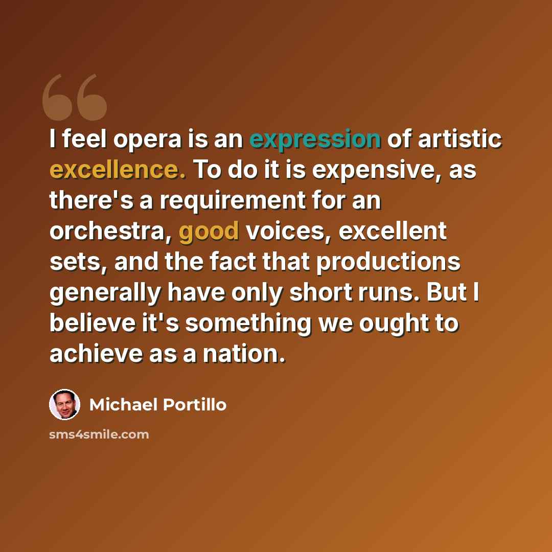 “I feel opera is an expression of artistic excellence. To do it is expensive, as there's a requirement for an orchestra, good voices, excellent sets, and the fact that productions generally have only short runs. But I believe it's something we ought to achieve as a nation.” quote by Michael Portillo