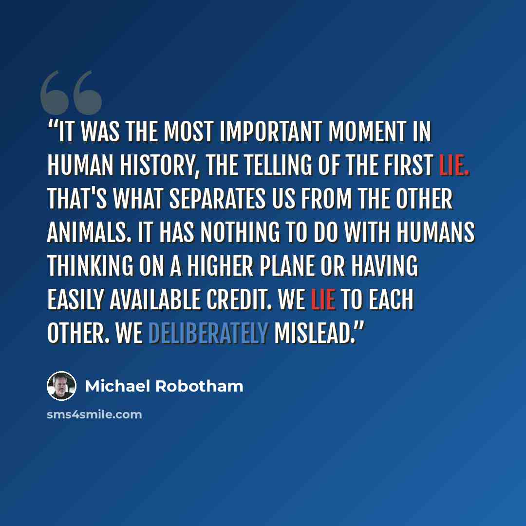 “It was the most important moment in human history, the telling of the first lie. That's what separates us from the other animals. It has nothing to do with humans thinking on a higher plane or having easily available credit. We lie to each other. We deliberately mislead.” quote by Michael Robotham