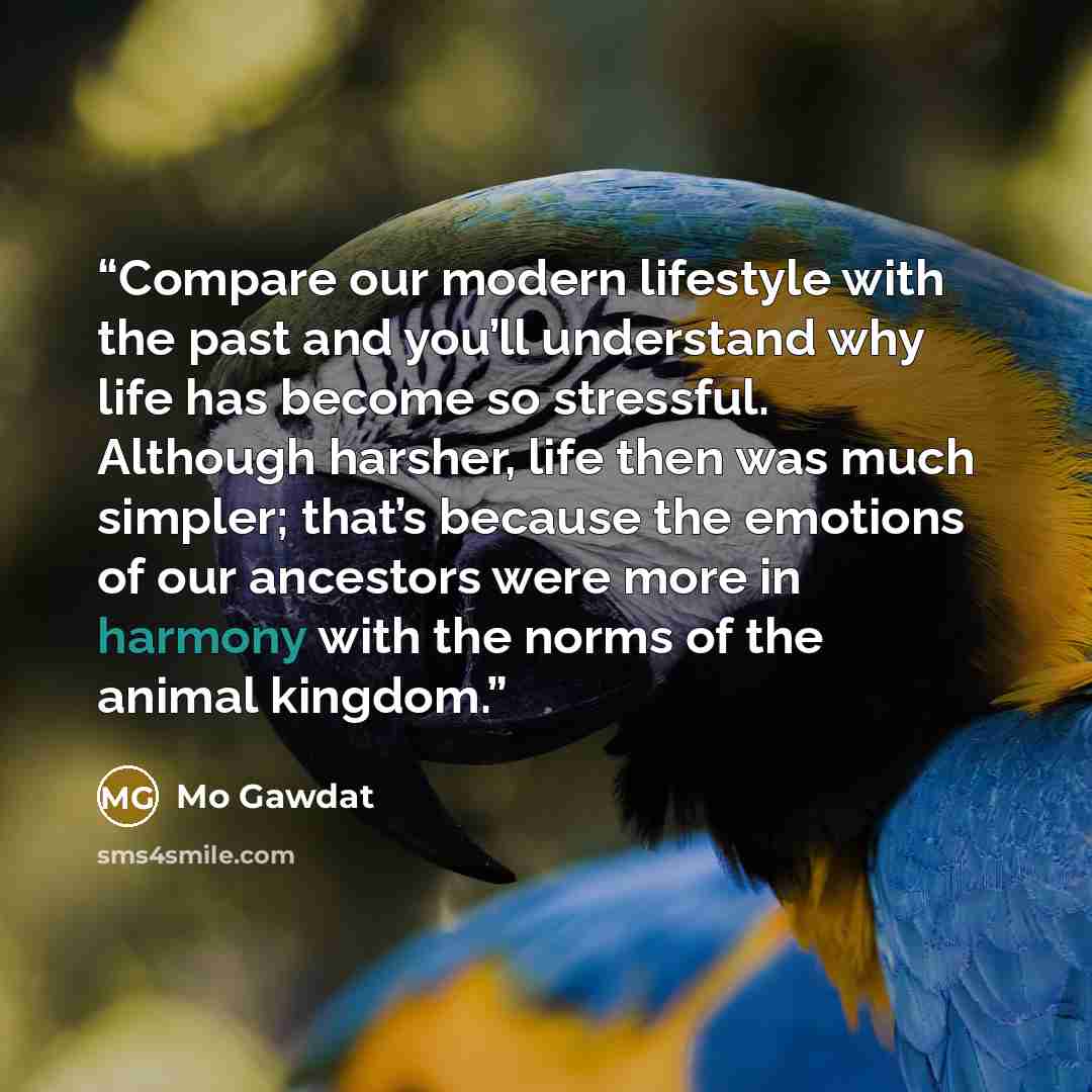 “Compare our modern lifestyle with the past and you’ll understand why life has become so stressful. Although harsher, life then was much simpler; that’s because the emotions of our ancestors were more in harmony with the norms of the animal kingdom.” quote by Mo Gawdat