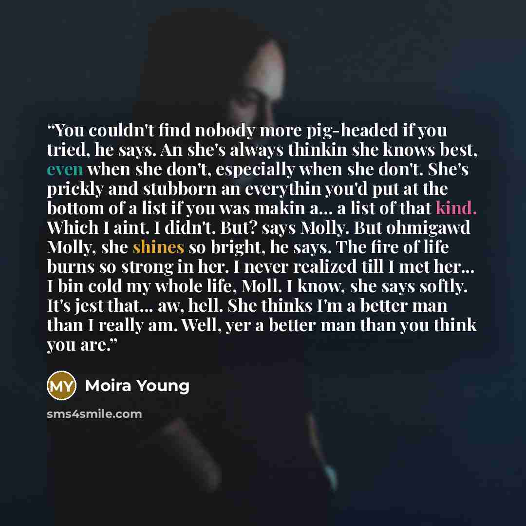 “You couldn't find nobody more pig-headed if you tried, he says. An she's always thinkin she knows best, even when she don't, especially when she don't. She's prickly and stubborn an everythin you'd put at the bottom of a list if you was makin a... a list of that kind. Which I aint. I didn't. But?…” quote by Moira Young
