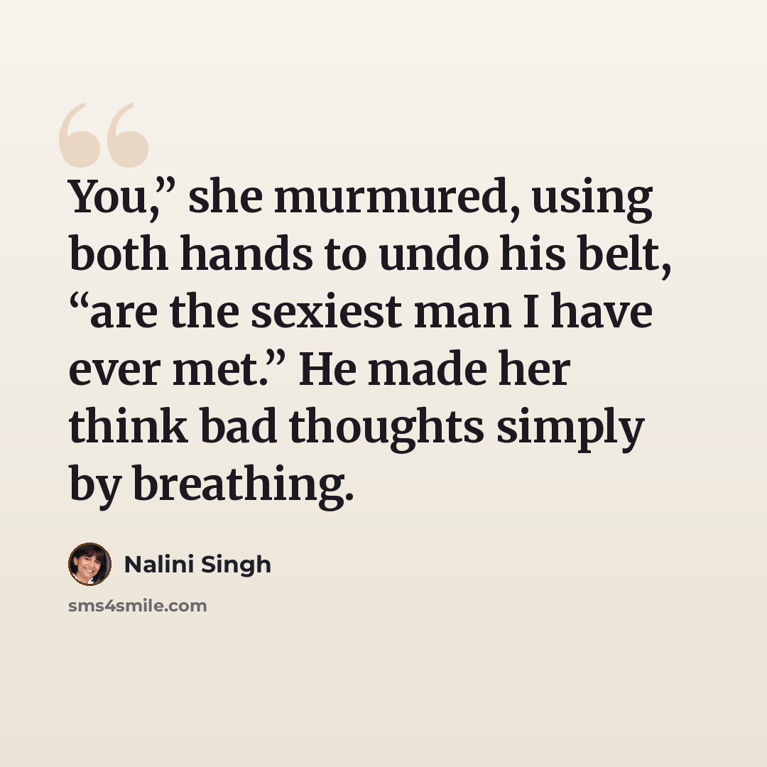“You,” she murmured, using both hands to undo his belt, “are the sexiest man I have ever met.” He made her think bad thoughts simply by breathing.” quote by Nalini Singh
