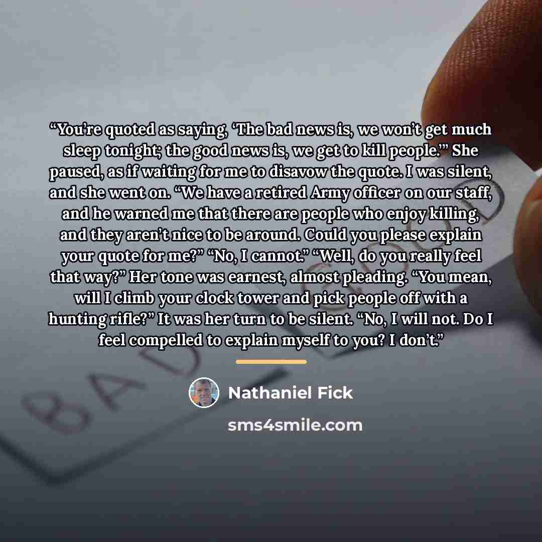 “You’re quoted as saying, ‘The bad news is, we won’t get much sleep tonight; the good news is, we get to kill people.’” She paused, as if waiting for me to disavow the quote. I was silent, and she went on. “We have a retired Army officer on our staff, and he warned me that there are people who…” quote by Nathaniel Fick