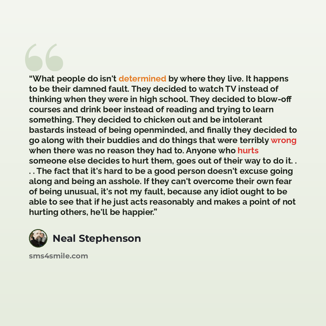 “What people do isn't determined by where they live. It happens to be their damned fault. They decided to watch TV instead of thinking when they were in high school. They decided to blow-off courses and drink beer instead of reading and trying to learn something. They decided to chicken out and be…” quote by Neal Stephenson
