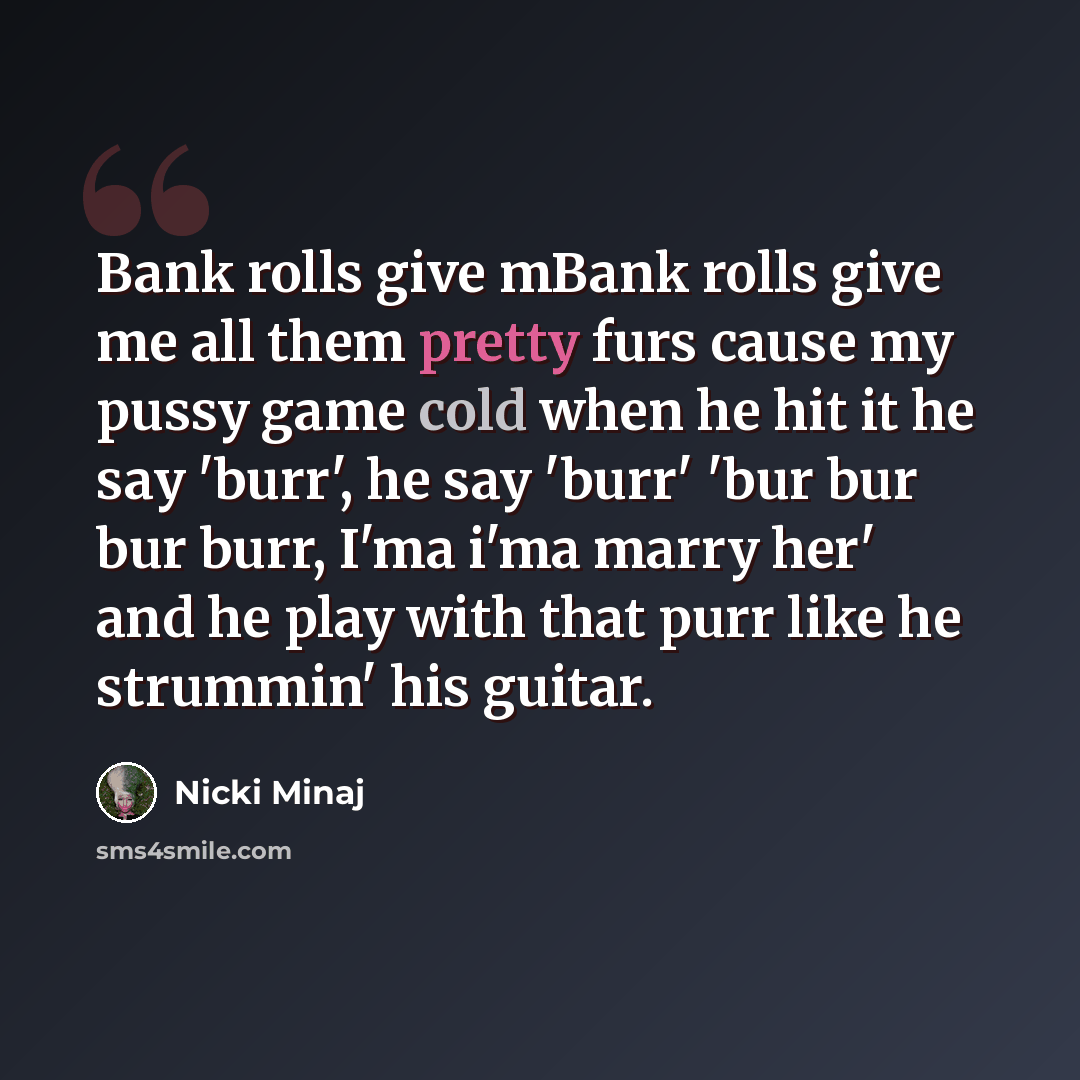 “Bank rolls give mBank rolls give me all them pretty furs cause my pussy game cold when he hit it he say 'burr', he say 'burr' 'bur bur bur burr, I'ma i'ma marry her' and he play with that purr like he strummin' his guitar.” quote by Nicki Minaj