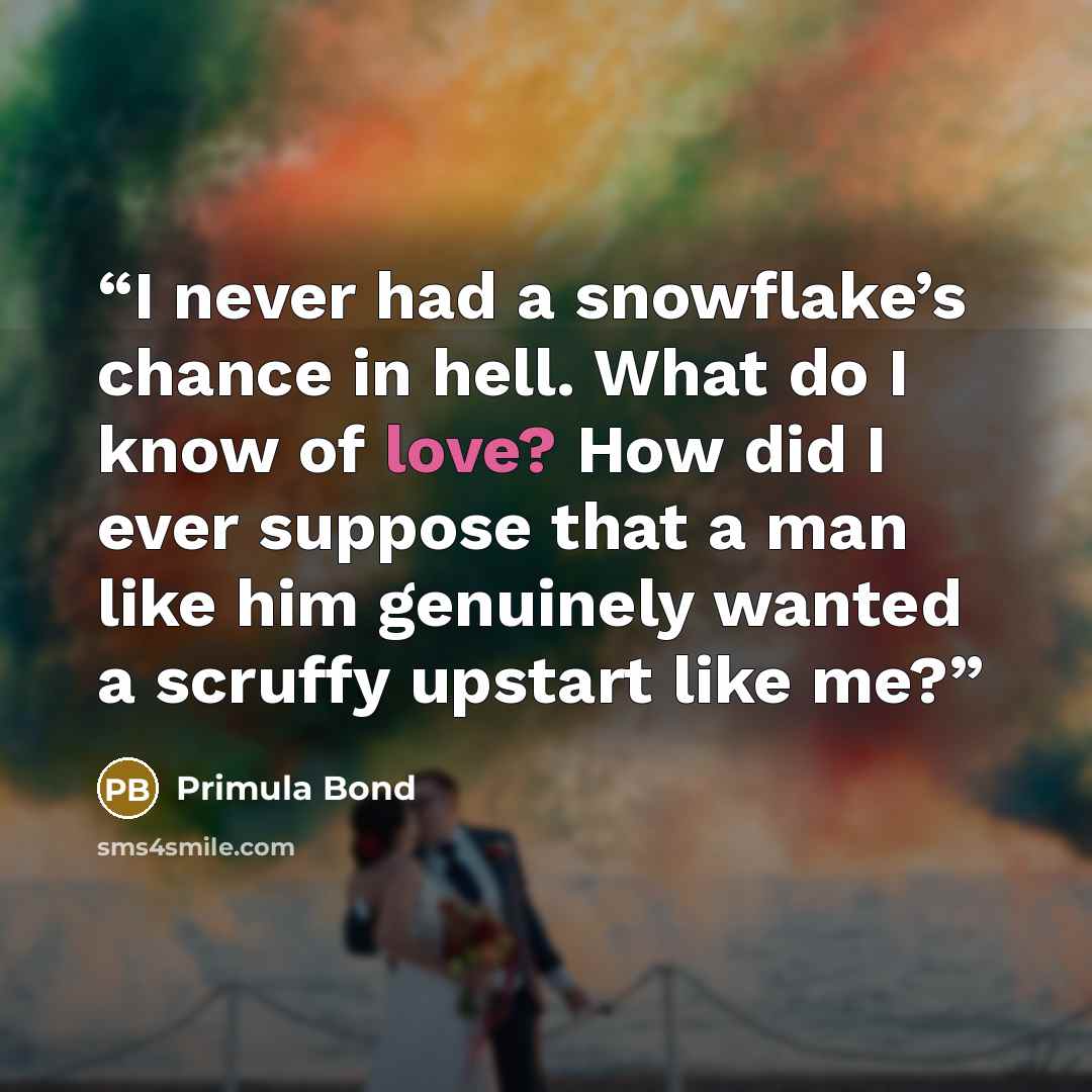 “I never had a snowflake’s chance in hell. What do I know of love? How did I ever suppose that a man like him genuinely wanted a scruffy upstart like me?” quote by Primula Bond