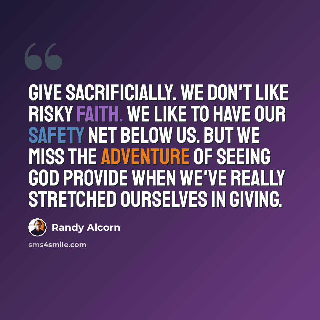 “Give sacrificially. We don't like risky faith. We like to have our safety net below us. But we miss the adventure of seeing God provide when we've really stretched ourselves in giving.” quote by Randy Alcorn