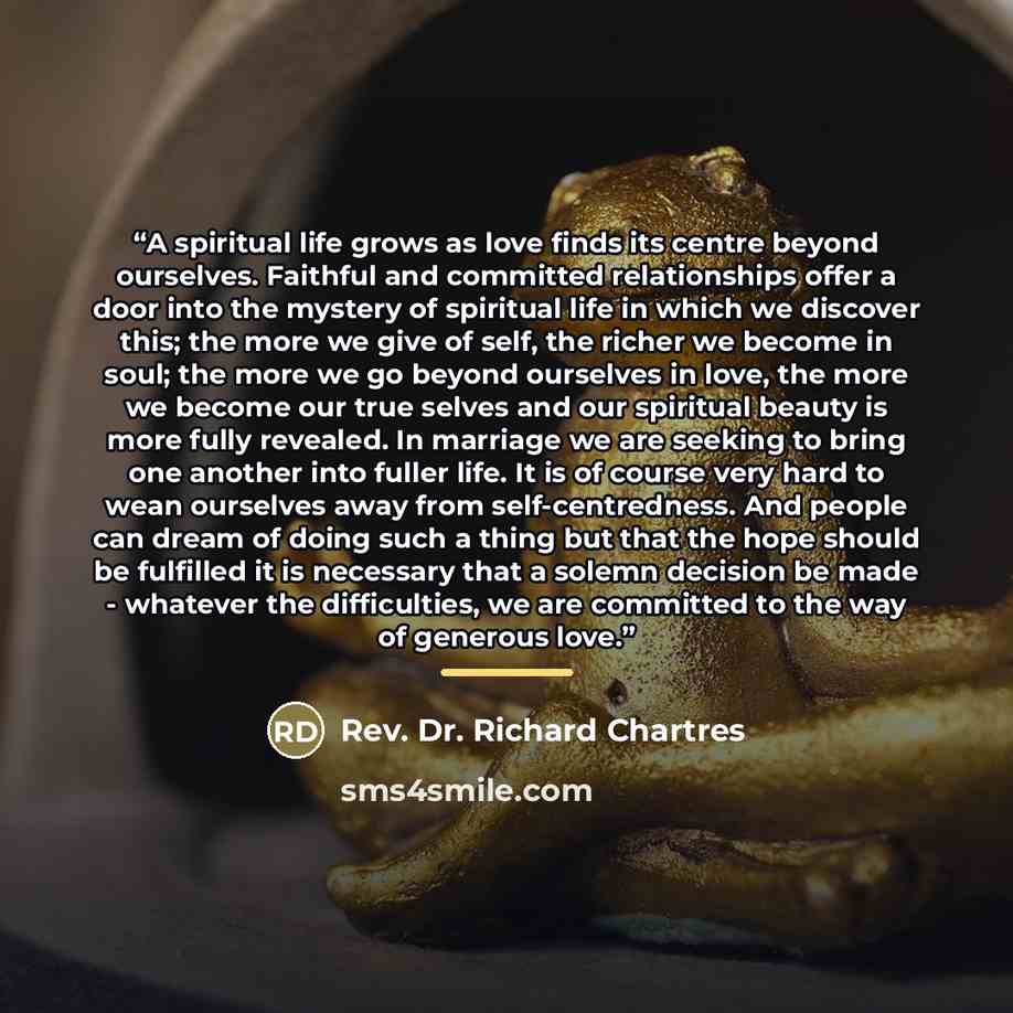“A spiritual life grows as love finds its centre beyond ourselves. Faithful and committed relationships offer a door into the mystery of spiritual life in which we discover this; the more we give of self, the richer we become in soul; the more we go beyond ourselves in love, the more we become our…” quote by Anonymous