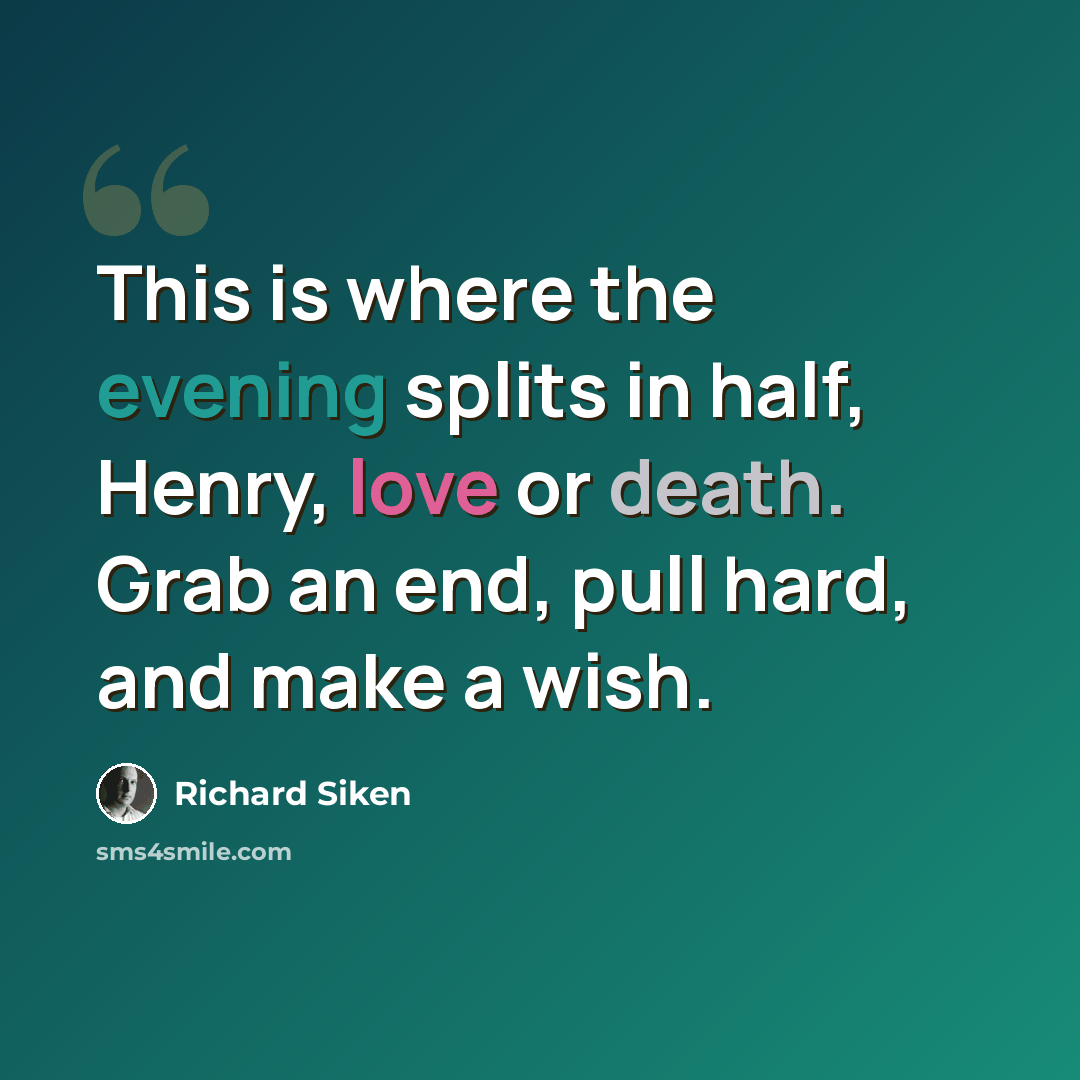“This is where the evening splits in half, Henry, love or death. Grab an end, pull hard, and make a wish.” quote by Richard Siken