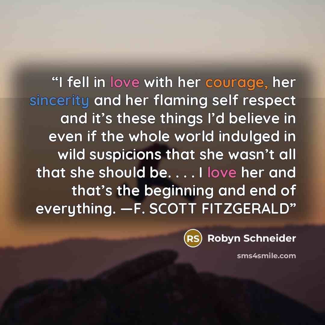 “I fell in love with her courage, her sincerity and her flaming self respect and it’s these things I’d believe in even if the whole world indulged in wild suspicions that she wasn’t all that she should be. . . . I love her and that’s the beginning and end of everything. —F. SCOTT FITZGERALD” quote by Robyn Schneider