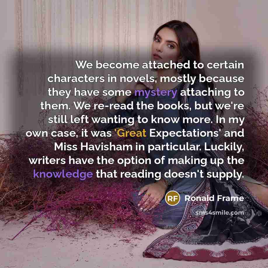 “We become attached to certain characters in novels, mostly because they have some mystery attaching to them. We re-read the books, but we're still left wanting to know more. In my own case, it was 'Great Expectations' and Miss Havisham in particular. Luckily, writers have the option of making up…” quote by Ronald Frame