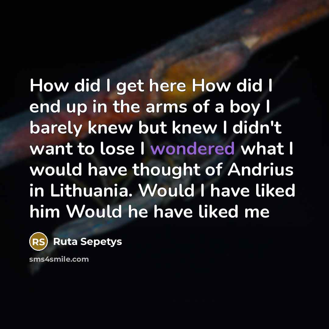 “How did I get here How did I end up in the arms of a boy I barely knew but knew I didn't want to lose I wondered what I would have thought of Andrius in Lithuania. Would I have liked him Would he have liked me” quote by Ruta Sepetys