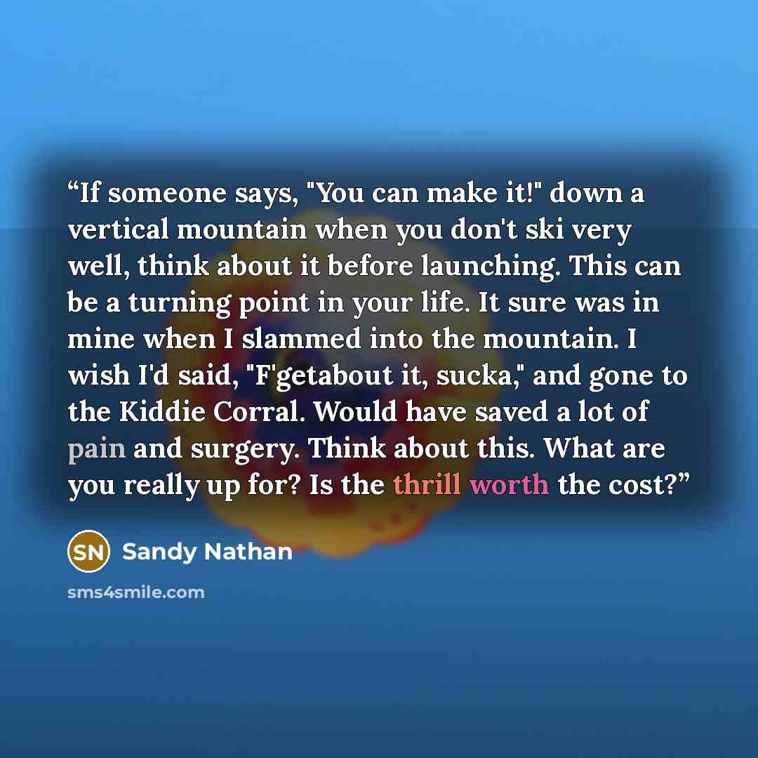 “If someone says, "You can make it!" down a vertical mountain when you don't ski very well, think about it before launching. This can be a turning point in your life. It sure was in mine when I slammed into the mountain. I wish I'd said, "F'getabout it, sucka," and gone to the Kiddie Corral. Would…” quote by Sandy Nathan