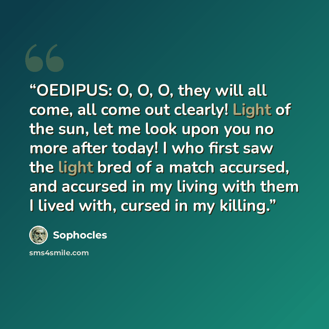 “OEDIPUS: O, O, O, they will all come, all come out clearly! Light of the sun, let me look upon you no more after today! I who first saw the light bred of a match accursed, and accursed in my living with them I lived with, cursed in my killing.” quote by Sophocles