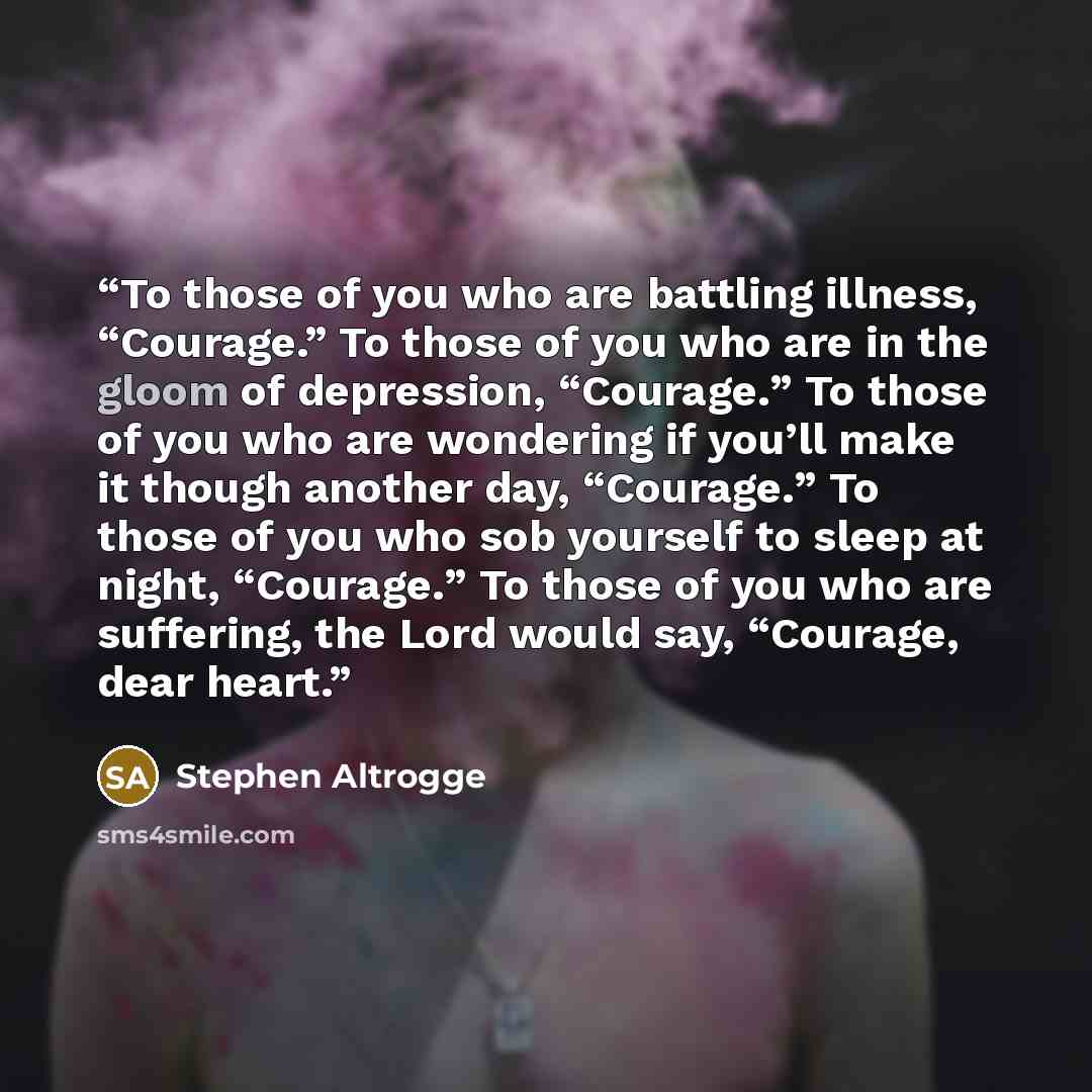 “To those of you who are battling illness, “Courage.” To those of you who are in the gloom of depression, “Courage.” To those of you who are wondering if you’ll make it though another day, “Courage.” To those of you who sob yourself to sleep at night, “Courage.” To those of you who are suffering…” quote by Stephen Altrogge