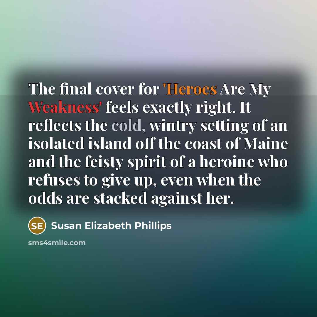 “The final cover for 'Heroes Are My Weakness' feels exactly right. It reflects the cold, wintry setting of an isolated island off the coast of Maine and the feisty spirit of a heroine who refuses to give up, even when the odds are stacked against her.” quote by Susan Elizabeth Phillips