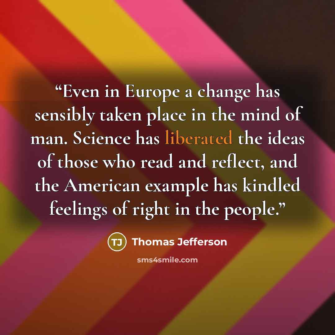“Even in Europe a change has sensibly taken place in the mind of man. Science has liberated the ideas of those who read and reflect, and the American example has kindled feelings of right in the people.” quote by Thomas Jefferson