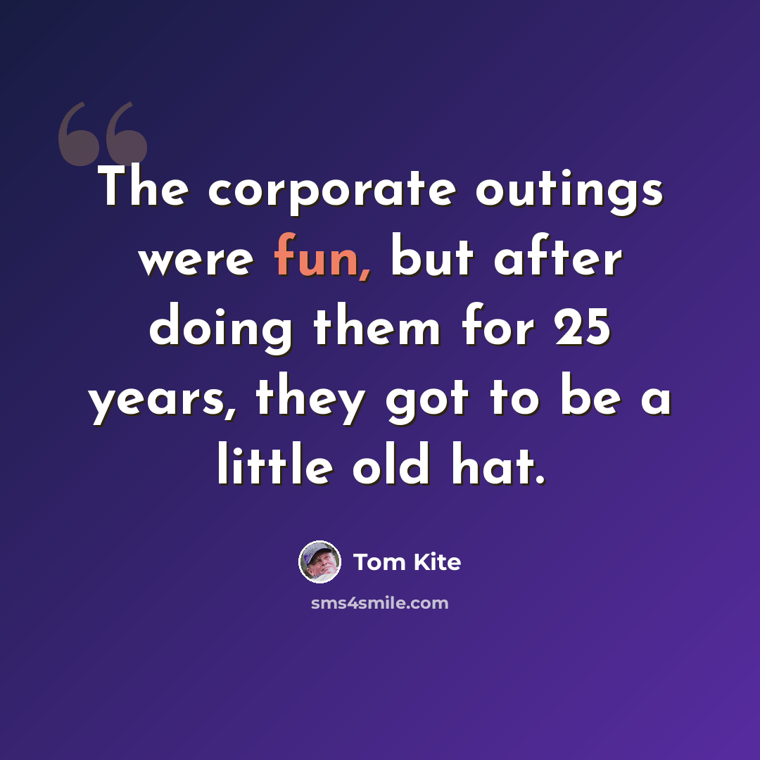 “The corporate outings were fun, but after doing them for 25 years, they got to be a little old hat.” quote by Tom Kite