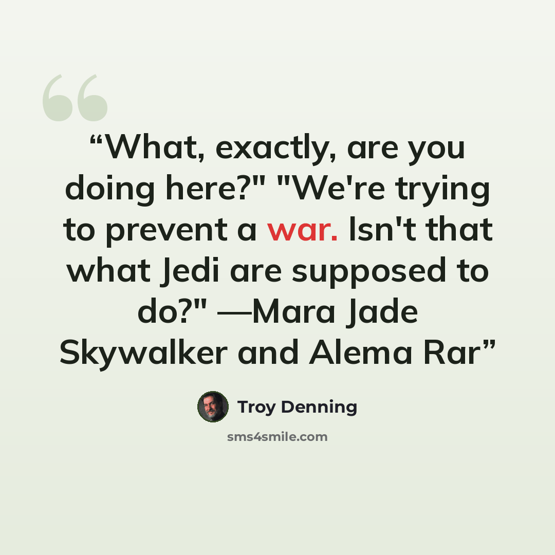 “What, exactly, are you doing here?" "We're trying to prevent a war. Isn't that what Jedi are supposed to do?" ―Mara Jade Skywalker and Alema Rar” quote by Troy Denning