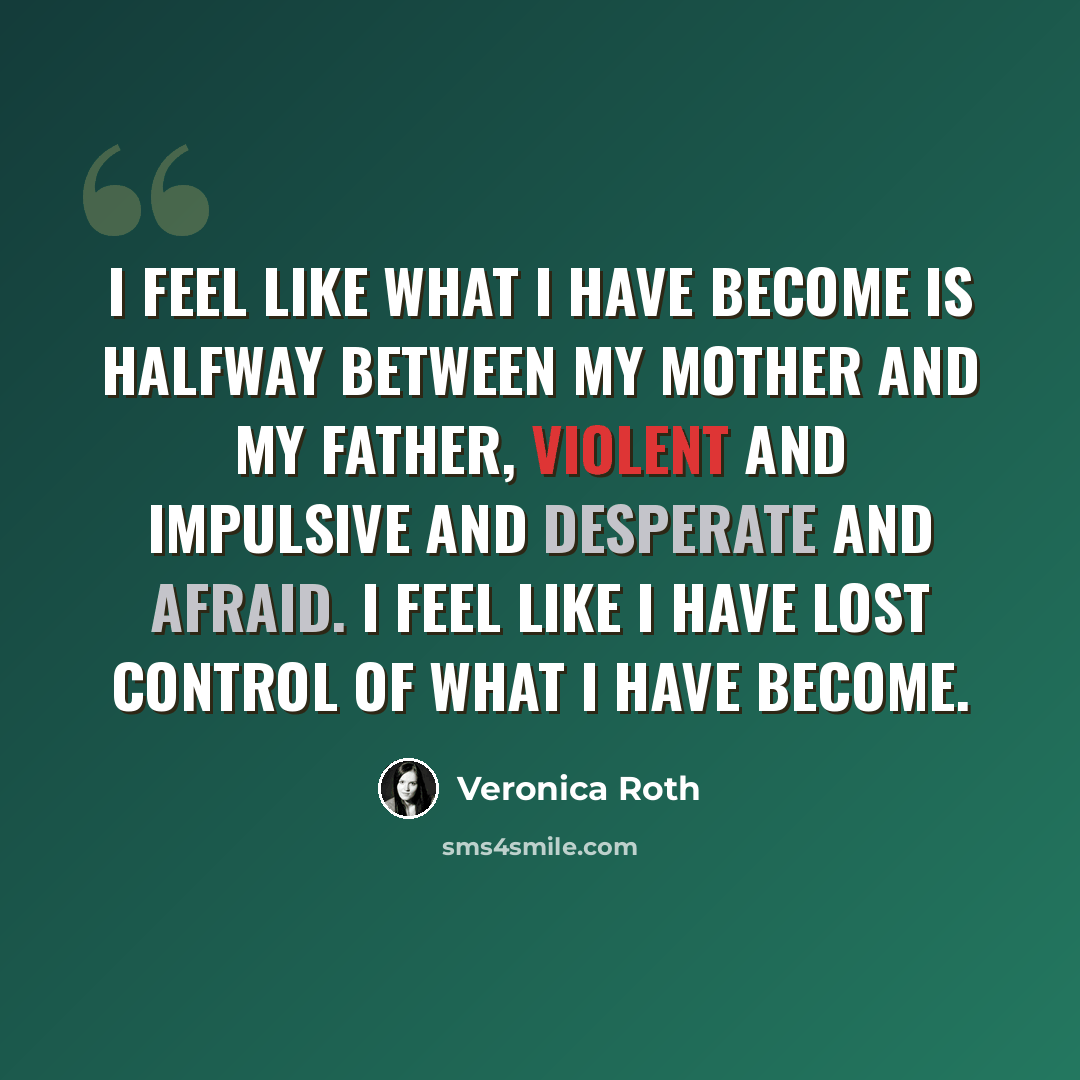 “I feel like what I have become is halfway between my mother and my father, violent and impulsive and desperate and afraid. I feel like I have lost control of what I have become.” quote by Veronica Roth
