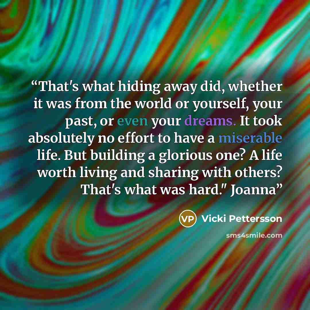 “That's what hiding away did, whether it was from the world or yourself, your past, or even your dreams. It took absolutely no effort to have a miserable life. But building a glorious one? A life worth living and sharing with others? That's what was hard." Joanna” quote by Vicki Pettersson