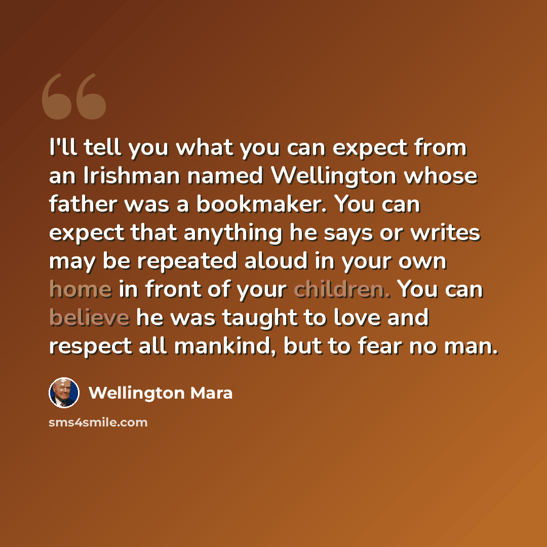 “I'll tell you what you can expect from an Irishman named Wellington whose father was a bookmaker. You can expect that anything he says or writes may be repeated aloud in your own home in front of your children. You can believe he was taught to love and respect all mankind, but to fear no man.” quote by Wellington Mara