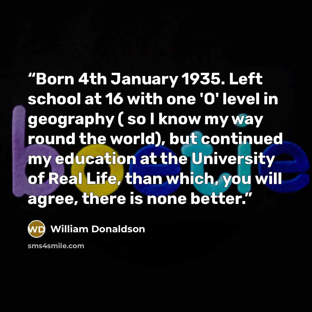 “Born 4th January 1935. Left school at 16 with one 'O' level in geography ( so I know my way round the world), but continued my education at the University of Real Life, than which, you will agree, there is none better.” quote by William Donaldson