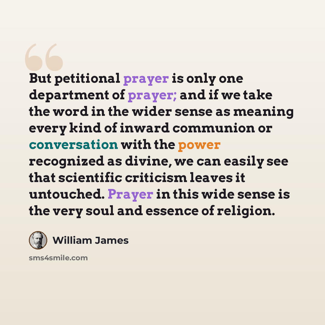 “But petitional prayer is only one department of prayer; and if we take the word in the wider sense as meaning every kind of inward communion or conversation with the power recognized as divine, we can easily see that scientific criticism leaves it untouched. Prayer in this wide sense is the very…” quote by William James