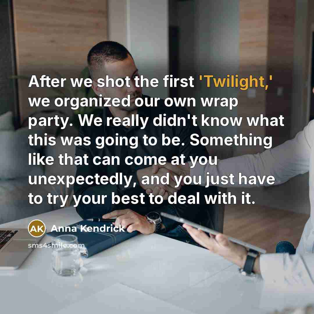 “After we shot the first 'Twilight,' we organized our own wrap party. We really didn't know what this was going to be. Something like that can come at you unexpectedly, and you just have to try your best to deal with it.” quote by Anna Kendrick