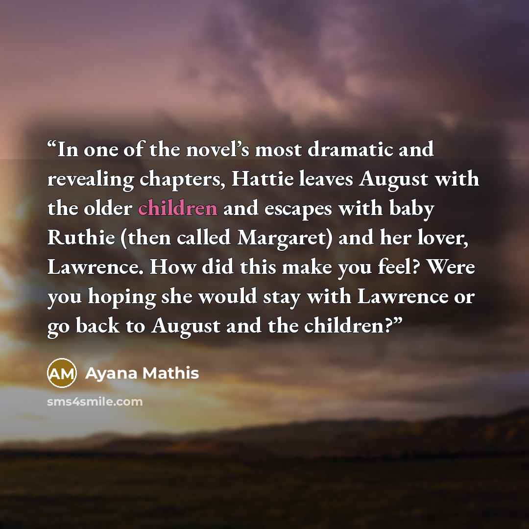 “In one of the novel’s most dramatic and revealing chapters, Hattie leaves August with the older children and escapes with baby Ruthie (then called Margaret) and her lover, Lawrence. How did this make you feel? Were you hoping she would stay with Lawrence or go back to August and the children?” quote by Ayana Mathis