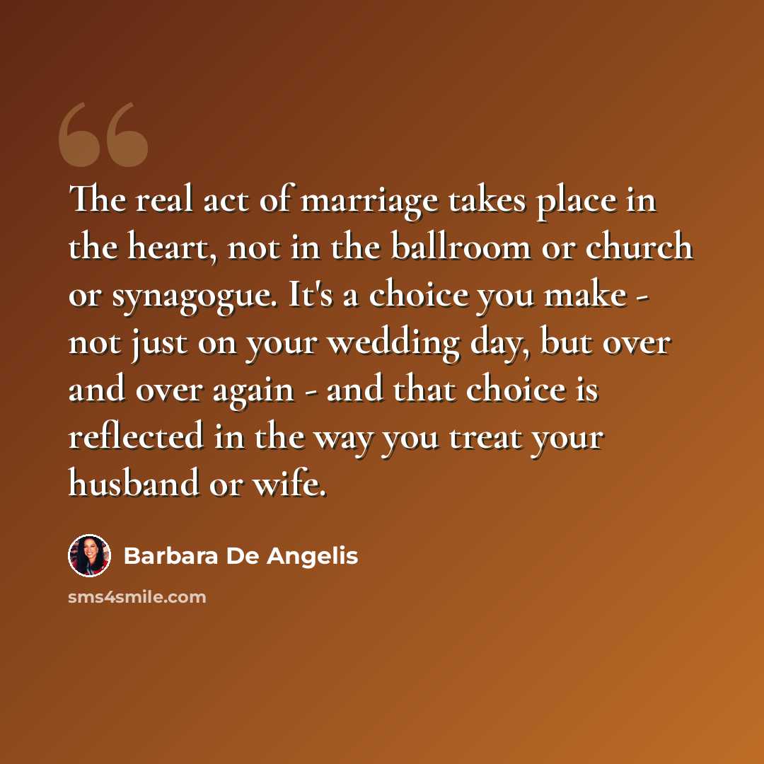 “The real act of marriage takes place in the heart, not in the ballroom or church or synagogue. It's a choice you make - not just on your wedding day, but over and over again - and that choice is reflected in the way you treat your husband or wife.” quote by Barbara De Angelis