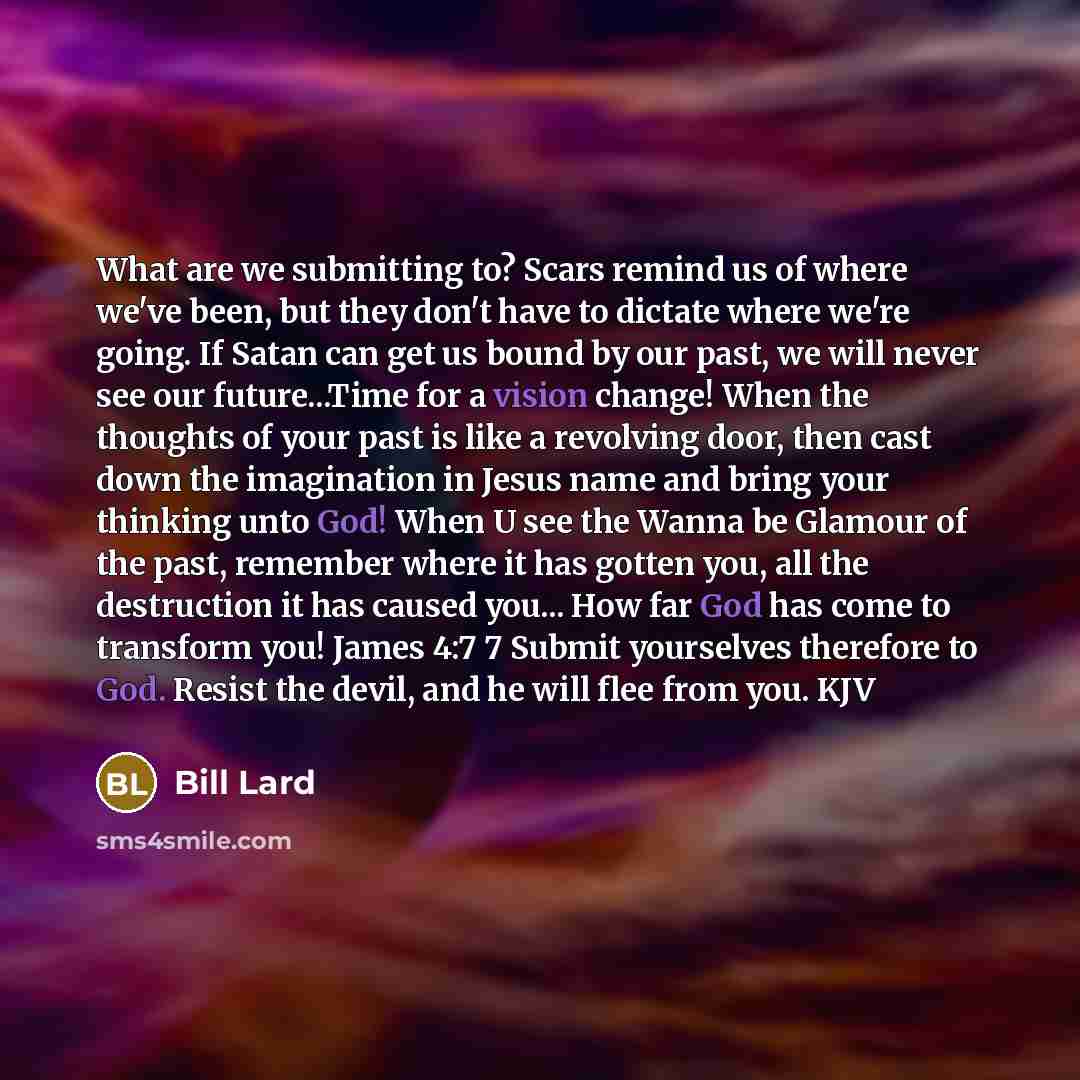 “What are we submitting to? Scars remind us of where we've been, but they don't have to dictate where we're going. If Satan can get us bound by our past, we will never see our future...Time for a vision change! When the thoughts of your past is like a revolving door, then cast down the imagination…” quote by Bill Lard