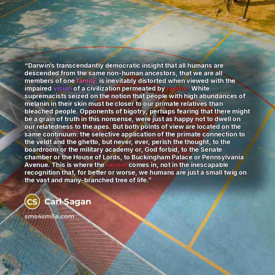 “Darwin’s transcendantly democratic insight that all humans are descended from the same non-human ancestors, that we are all members of one family, is inevitably distorted when viewed with the impaired vision of a civilization permeated by racism. White supremacists seized on the notion that people…” quote by Carl Sagan