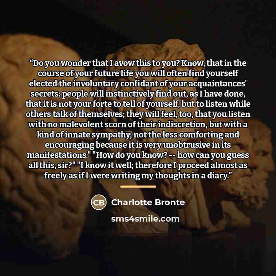 “Do you wonder that I avow this to you? Know, that in the course of your future life you will often find yourself elected the involuntary confidant of your acquaintances' secrets: people will instinctively find out, as I have done, that it is not your forte to tell of yourself, but to listen while…” quote by Charlotte Bronte