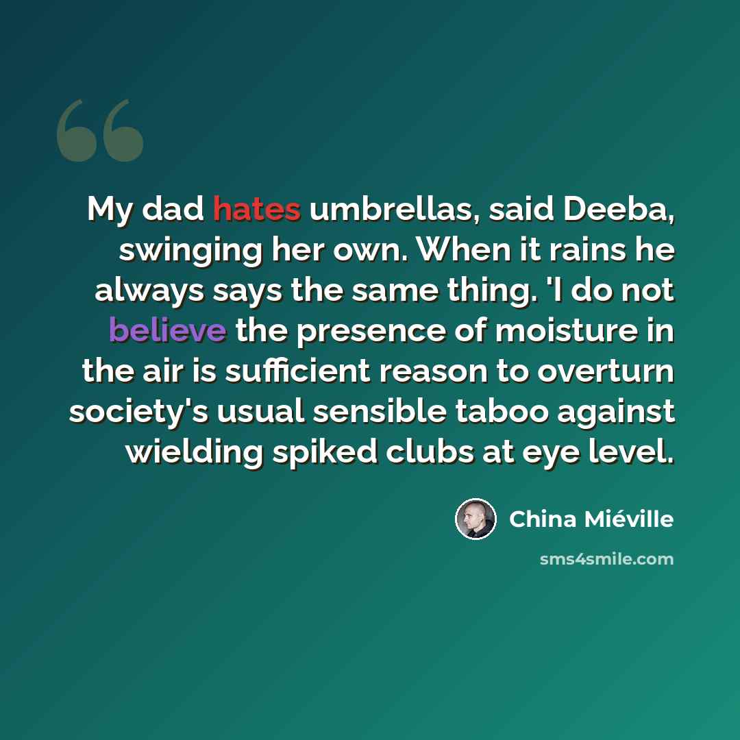 “My dad hates umbrellas, said Deeba, swinging her own. When it rains he always says the same thing. 'I do not believe the presence of moisture in the air is sufficient reason to overturn society's usual sensible taboo against wielding spiked clubs at eye level.” quote by China Mieville