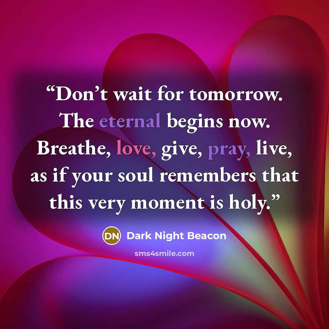 “Don’t wait for tomorrow. The eternal begins now. Breathe, love, give, pray, live, as if your soul remembers that this very moment is holy.” quote by Dark Night Beacon