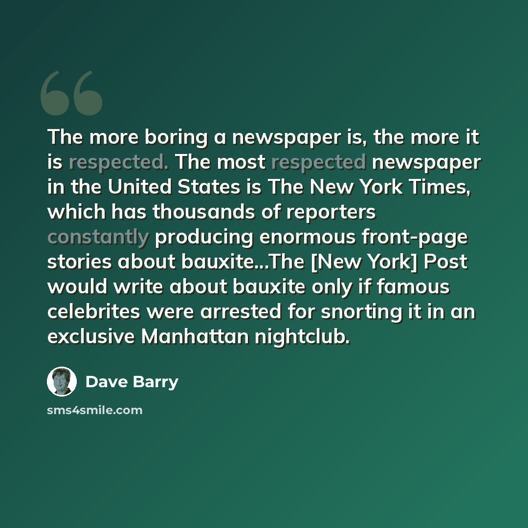 “The more boring a newspaper is, the more it is respected. The most respected newspaper in the United States is The New York Times, which has thousands of reporters constantly producing enormous front-page stories about bauxite...The [New York] Post would write about bauxite only if famous…” quote by Dave Barry