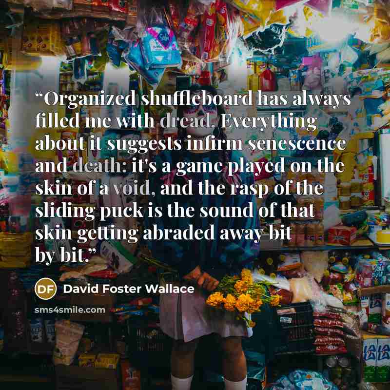 “Organized shuffleboard has always filled me with dread. Everything about it suggests infirm senescence and death: it's a game played on the skin of a void, and the rasp of the sliding puck is the sound of that skin getting abraded away bit by bit.” quote by David Foster Wallace