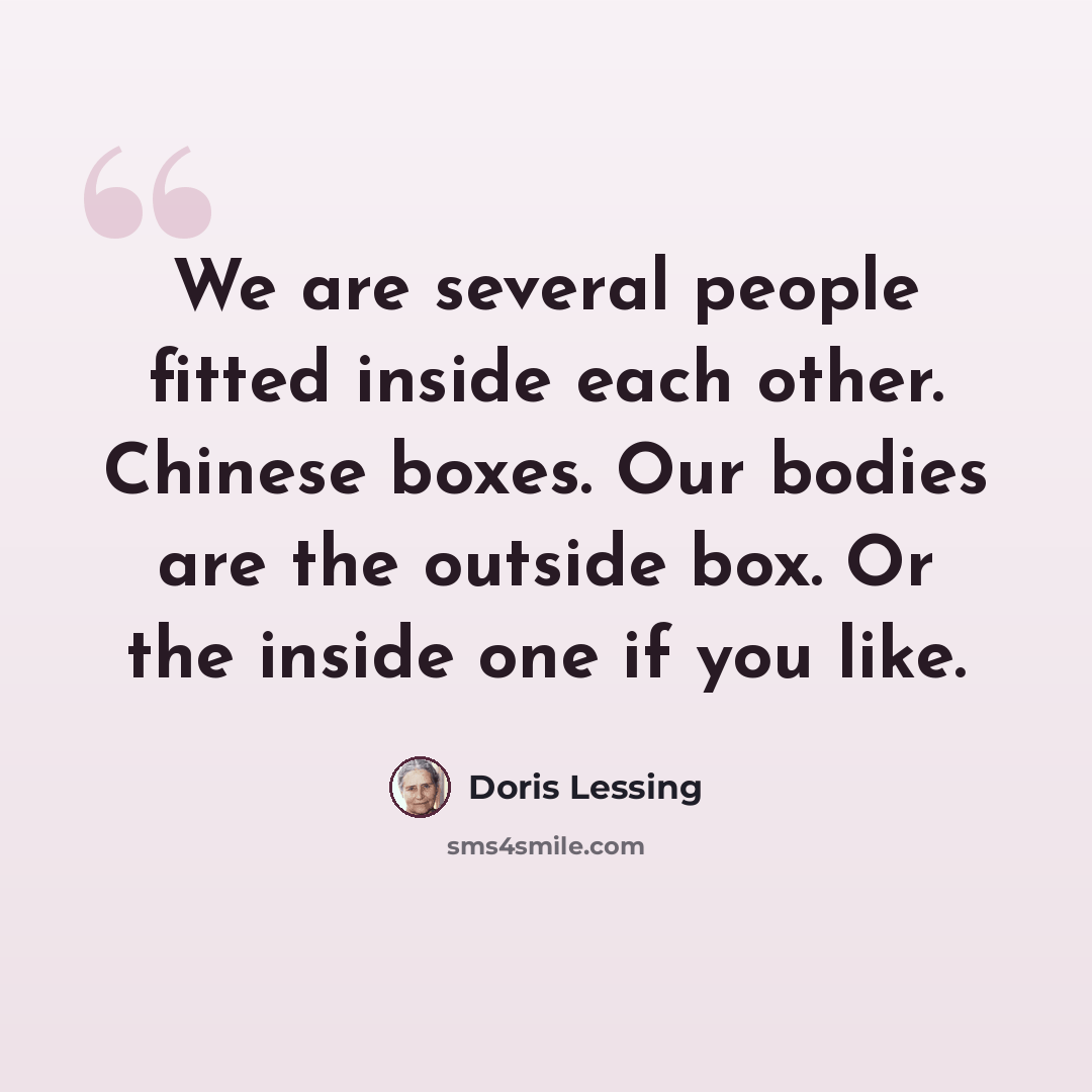 “We are several people fitted inside each other. Chinese boxes. Our bodies are the outside box. Or the inside one if you like.” quote by Doris Lessing