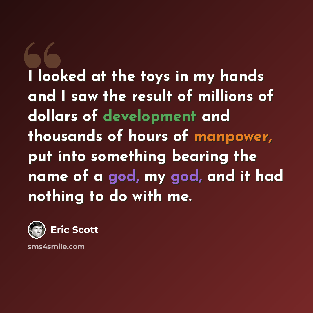 “I looked at the toys in my hands and I saw the result of millions of dollars of development and thousands of hours of manpower, put into something bearing the name of a god, my god, and it had nothing to do with me.” quote by Eric Scott